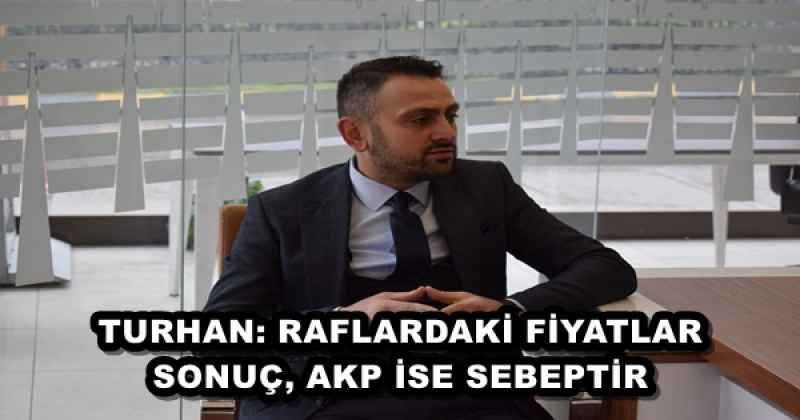 TURHAN: RAFLARDAKİ FİYATLAR SONUÇ, AKP İSE SEBEPTİR