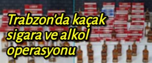 Trabzon’da kaçak sigara ve alkol ele geçirildi