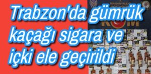Trabzon’da gümrük kaçağı sigara ve alkollü içki ele geçirildi 