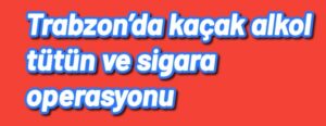 Trabzon’da kaçak alkol tütün ve sigara operasyonu 