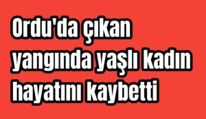 Ordu’da çıkan yangında yaşlı kadın hayatını kaybetti 